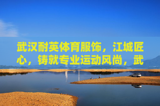 武汉耐英体育服饰，江城匠心，铸就专业运动风尚，武汉耐英体育，江城匠心铸就专业运动风尚
