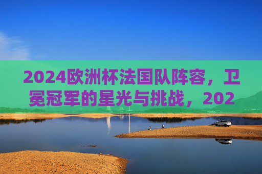 2024欧洲杯法国队阵容,卫冕冠军的星光与挑战,2024欧洲杯卫冕冠军法国队,星光阵容与挑战 2024欧洲杯法国队阵容,卫冕冠军的星光与挑战,2024欧洲杯卫冕冠军法国队,星光阵容与挑战