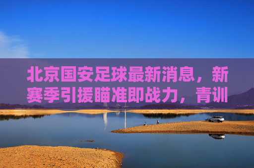 北京国安足球最新消息,新赛季引援瞄准即战力,青训体系持续深耕,北京国安新赛季引援即战力 青训体系持续深耕 北京国安足球最新消息,新赛季引援瞄准即战力,青训体系持续深耕,北京国安新赛季引援即战力 青训体系持续深耕