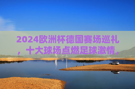 2024欧洲杯德国赛场巡礼,十大球场点燃足球激情,2024欧洲杯德国十大球场巡礼,点燃足球激情 2024欧洲杯德国赛场巡礼,十大球场点燃足球激情,2024欧洲杯德国十大球场巡礼,点燃足球激情