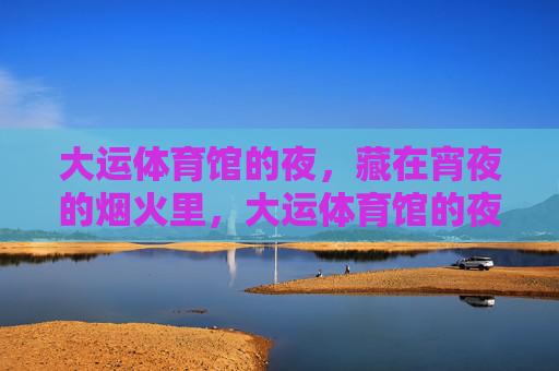 大运体育馆的夜,藏在宵夜的烟火里,大运体育馆的夜,烟火里的宵夜 大运体育馆的夜,藏在宵夜的烟火里,大运体育馆的夜,烟火里的宵夜