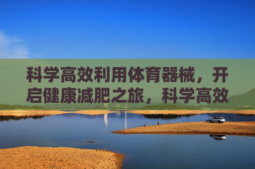 科学高效利用体育器械,开启健康减肥之旅,科学高效利用器械,开启健康减肥之旅 科学高效利用体育器械,开启健康减肥之旅,科学高效利用器械,开启健康减肥之旅