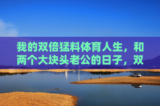 我的双倍猛料体育人生，和两个大块头老公的日子，双倍猛料体育人生，和两个大块头老公的日子