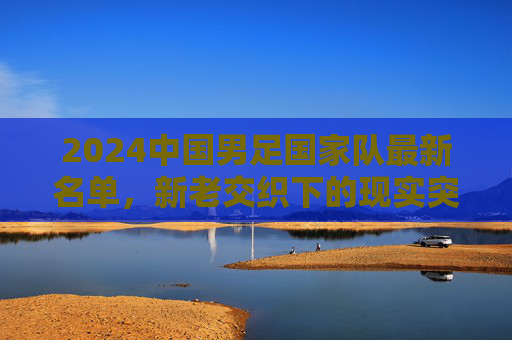 2024中国男足国家队最新名单，新老交织下的现实突围与未来期待，2024中国男足名单，新老交织下的突围与期待