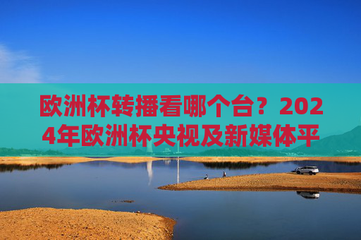 欧洲杯转播看哪个台?2024年欧洲杯央视及新媒体平台全攻略 欧洲杯转播看哪个台?2024年欧洲杯央视及新媒体平台全攻略