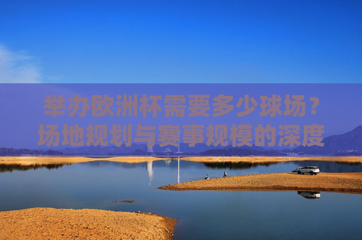 举办欧洲杯需要多少球场?场地规划与赛事规模的深度解析 举办欧洲杯需要多少球场?场地规划与赛事规模的深度解析