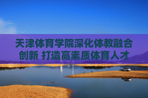 天津体育学院深化体教融合创新 打造高素质体育人才培养新高地,天津体育学院深化体教融合创新 打造高素质体育人才培养新高地 天津体育学院深化体教融合创新 打造高素质体育人才培养新高地,天津体育学院深化体教融合创新 打造高素质体育人才培养新高地