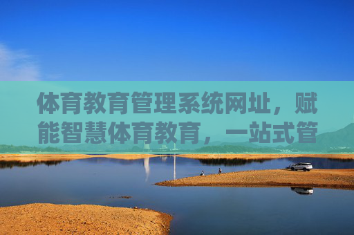 体育教育管理系统网址，赋能智慧体育教育，一站式管理新体验，体育教育管理系统，赋能智慧体育，一站式管理新体验