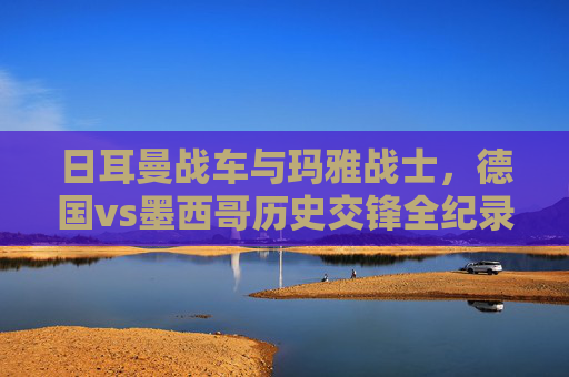 日耳曼战车与玛雅战士，德国vs墨西哥历史交锋全纪录，日耳曼战车VS玛雅战士，德国墨西哥历史交锋全纪录