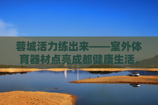 蓉城活力练出来——室外体育器材点亮成都健康生活,蓉城活力练出来——室外体育器材点亮健康生活 蓉城活力练出来——室外体育器材点亮成都健康生活,蓉城活力练出来——室外体育器材点亮健康生活