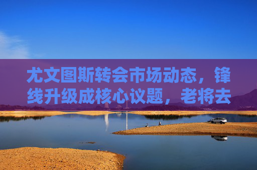 尤文图斯转会市场动态,锋线升级成核心议题,老将去留引热议,尤文图斯转会市场,锋线升级成核心,老将去留引热议 尤文图斯转会市场动态,锋线升级成核心议题,老将去留引热议,尤文图斯转会市场,锋线升级成核心,老将去留引热议