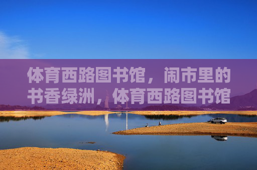 体育西路图书馆,闹市里的书香绿洲,体育西路图书馆,闹市书香绿洲 体育西路图书馆,闹市里的书香绿洲,体育西路图书馆,闹市书香绿洲
