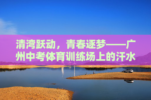 清湾跃动，青春逐梦——广州中考体育训练场上的汗水与光芒，清湾跃动青春逐梦，汗铸赛场光芒