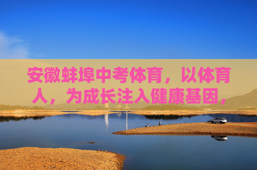 安徽蚌埠中考体育，以体育人，为成长注入健康基因，蚌埠中考体育，以体育人，为成长注入健康基因