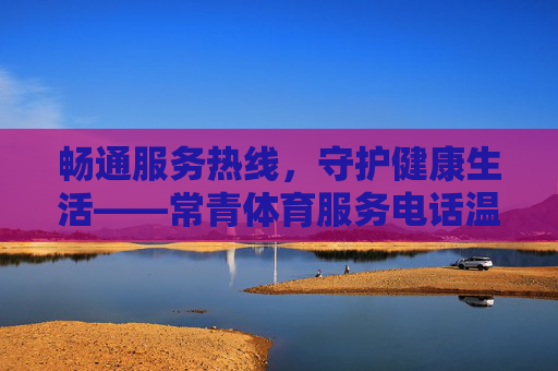 畅通服务热线,守护健康生活——常青体育服务电话温暖上线,常青体育服务热线温暖上线 守护健康生活 畅通服务热线,守护健康生活——常青体育服务电话温暖上线,常青体育服务热线温暖上线 守护健康生活