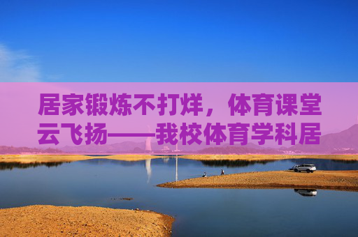 居家锻炼不打烊,体育课堂云飞扬——我校体育学科居家锻炼活动纪实,居家锻炼云飞扬,我校体育学科居家活动纪实 居家锻炼不打烊,体育课堂云飞扬——我校体育学科居家锻炼活动纪实,居家锻炼云飞扬,我校体育学科居家活动纪实