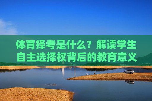 体育择考是什么?解读学生自主选择权背后的教育意义,体育择考,学生自主选择权的教育意义 体育择考是什么?解读学生自主选择权背后的教育意义,体育择考,学生自主选择权的教育意义