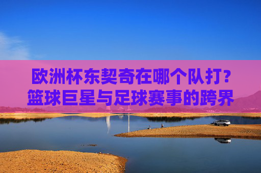 欧洲杯东契奇在哪个队打？篮球巨星与足球赛事的跨界疑问，东契奇与欧洲杯，篮球巨星的跨界疑问