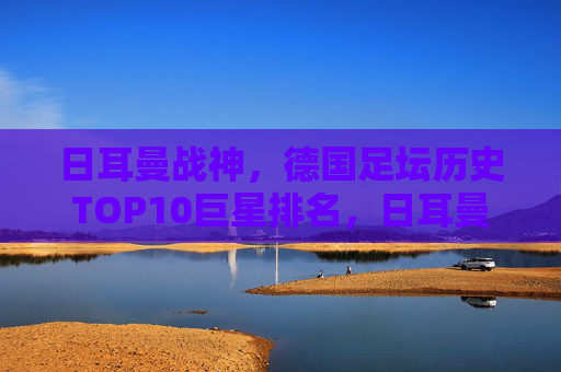 日耳曼战神，德国足坛历史TOP10巨星排名，日耳曼战神，德国足坛历史TOP10巨星排名