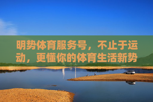 明势体育服务号,不止于运动,更懂你的体育生活新势能,明势体育,不止于运动,更懂你的体育生活新势能 明势体育服务号,不止于运动,更懂你的体育生活新势能,明势体育,不止于运动,更懂你的体育生活新势能