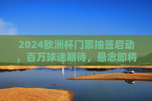 2024欧洲杯门票抽签启动,百万球迷期待,悬念即将揭晓,2024欧洲杯门票抽签启动 百万球迷期待悬念揭晓 2024欧洲杯门票抽签启动,百万球迷期待,悬念即将揭晓,2024欧洲杯门票抽签启动 百万球迷期待悬念揭晓