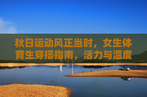 秋日运动风正当时,女生体育生穿搭指南,活力与温度兼备 秋日运动风正当时,女生体育生穿搭指南,活力与温度兼备