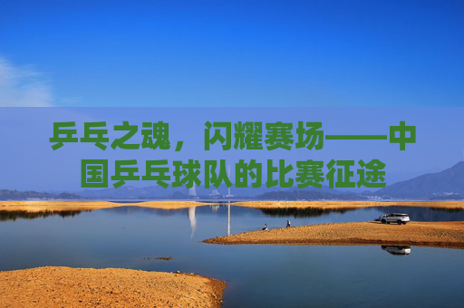乒乓之魂,闪耀赛场——中国乒乓球队的比赛征途 乒乓之魂,闪耀赛场——中国乒乓球队的比赛征途