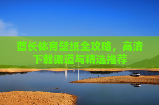 酋长体育壁纸全攻略，高清下载渠道与精选推荐