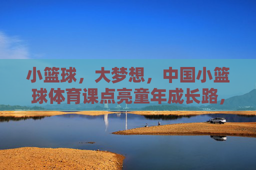 小篮球，大梦想，中国小篮球体育课点亮童年成长路，小篮球，大梦想，中国小篮球体育课点亮童年成长