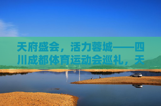 天府盛会，活力蓉城——四川成都体育运动会巡礼，天府盛会，活力蓉城——四川成都体育运动会巡礼