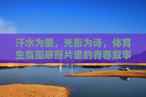 汗水为墨，光影为诗，体育生氛围感照片里的青春叙事