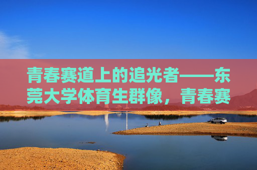 青春赛道上的追光者——东莞大学体育生群像，青春赛道追光者——东莞大学体育生群像