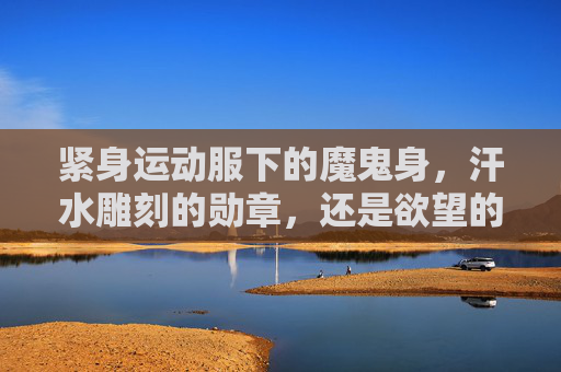 紧身运动服下的魔鬼身,汗水雕刻的勋章,还是欲望的囚笼?紧身运动服下的身体,勋章、魔鬼与囚笼 紧身运动服下的魔鬼身,汗水雕刻的勋章,还是欲望的囚笼?紧身运动服下的身体,勋章、魔鬼与囚笼