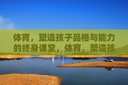 体育，塑造孩子品格与能力的终身课堂，体育，塑造孩子品格与能力的终身课堂