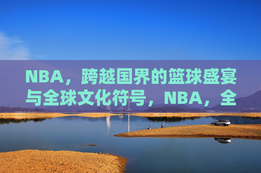 NBA，跨越国界的篮球盛宴与全球文化符号，NBA，全球篮球盛宴与文化符号