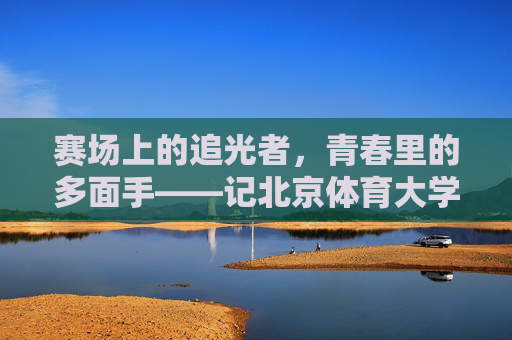 赛场上的追光者,青春里的多面手——记北京体育大学学子温梦瑶 赛场上的追光者,青春里的多面手——记北京体育大学学子温梦瑶