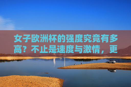 女子欧洲杯的强度究竟有多高？不止是速度与激情，更是实力与韧性的较量，女子欧洲杯强度不止速度激情，更是实力韧性较量