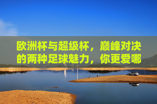 欧洲杯与超级杯，巅峰对决的两种足球魅力，你更爱哪一种？巅峰对决的足球魅力，欧洲杯vs超级杯，你更爱哪一种？