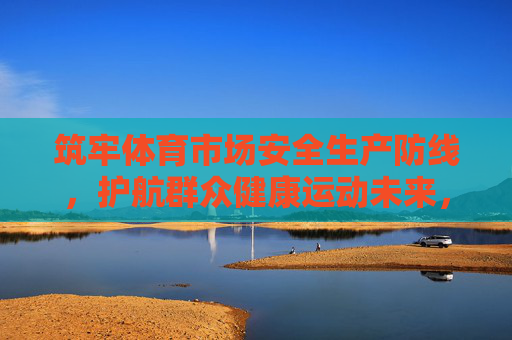 筑牢体育市场安全生产防线,护航群众健康运动未来,筑牢体育市场安全防线 护航健康运动未来 筑牢体育市场安全生产防线,护航群众健康运动未来,筑牢体育市场安全防线 护航健康运动未来