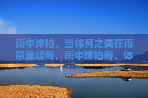 雨中球拍，当体育之美在雨帘里起舞，雨中球拍舞，体育之美的雨帘诗章