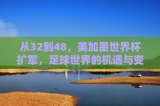 从32到48,美加墨世界杯扩军,足球世界的机遇与变局 从32到48,美加墨世界杯扩军,足球世界的机遇与变局