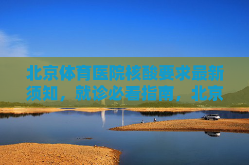 北京体育医院核酸要求最新须知,就诊必看指南,北京体育医院就诊核酸最新须知指南 北京体育医院核酸要求最新须知,就诊必看指南,北京体育医院就诊核酸最新须知指南