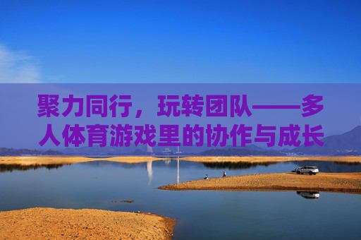 聚力同行,玩转团队——多人体育游戏里的协作与成长,聚力同行,玩转成长,多人体育游戏的团队协作之道 聚力同行,玩转团队——多人体育游戏里的协作与成长,聚力同行,玩转成长,多人体育游戏的团队协作之道