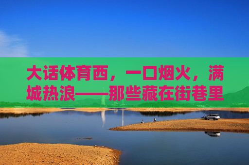 大话体育西,一口烟火,满城热浪——那些藏在街巷里的体育西美食地图 大话体育西,一口烟火,满城热浪——那些藏在街巷里的体育西美食地图