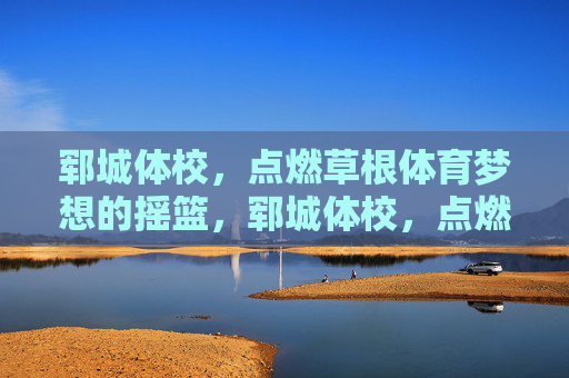 郓城体校，点燃草根体育梦想的摇篮，郓城体校，点燃草根体育梦想的摇篮