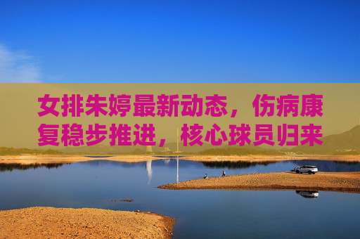 女排朱婷最新动态，伤病康复稳步推进，核心球员归来之路引期待