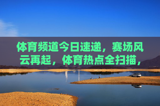 体育频道今日速递,赛场风云再起,体育热点全扫描,体育频道今日速递,赛场风云再起,热点全扫描 体育频道今日速递,赛场风云再起,体育热点全扫描,体育频道今日速递,赛场风云再起,热点全扫描