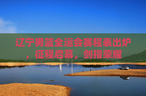 辽宁男篮全运会赛程表出炉,征程启幕,剑指荣耀 辽宁男篮全运会赛程表出炉,征程启幕,剑指荣耀