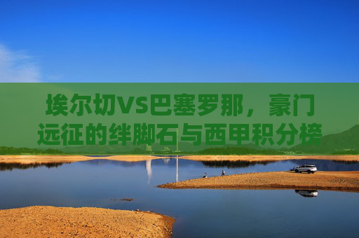 埃尔切VS巴塞罗那,豪门远征的绊脚石与西甲积分榜的博弈,埃尔切VS巴萨,豪门远征绊脚石与西甲积分榜博弈 埃尔切VS巴塞罗那,豪门远征的绊脚石与西甲积分榜的博弈,埃尔切VS巴萨,豪门远征绊脚石与西甲积分榜博弈