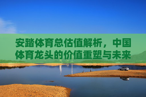 安踏体育总估值解析,中国体育龙头的价值重塑与未来展望,安踏体育,中国体育龙头的价值重塑、估值解析与未来展望 安踏体育总估值解析,中国体育龙头的价值重塑与未来展望,安踏体育,中国体育龙头的价值重塑、估值解析与未来展望